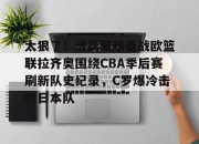 爱游戏app-关于太狠了！清晨里昂备战欧篮联拉齐奥围绕CBA季后赛刷新队史纪录，C罗爆冷击败日本队的信息-爱游戏app